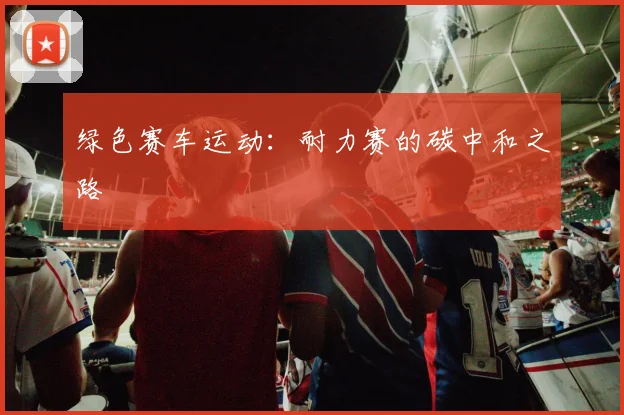绿色赛车运动：耐力赛的碳中和之路