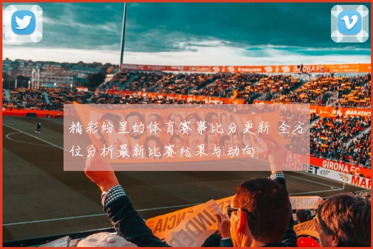 精彩纷呈的体育赛事比分更新 全方位分析最新比赛结果与动向