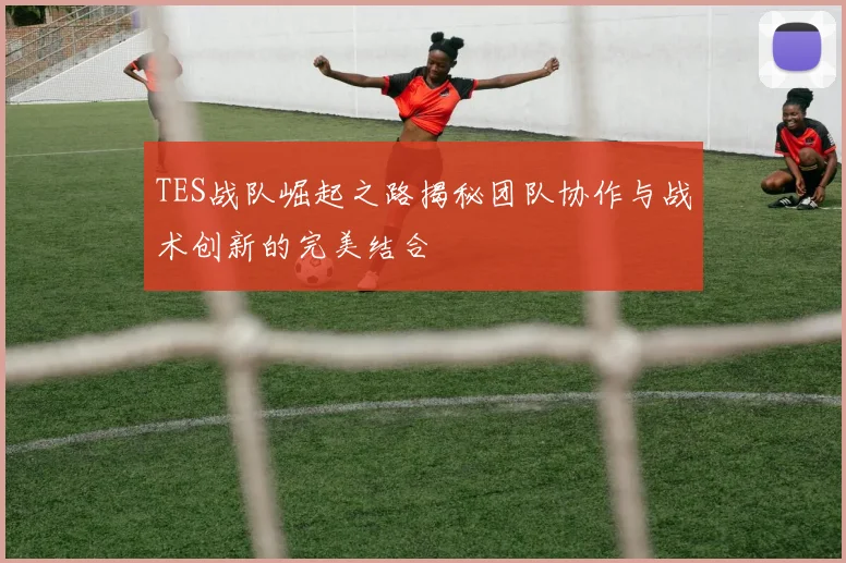 TES战队崛起之路揭秘团队协作与战术创新的完美结合