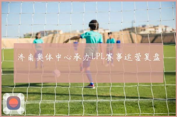 济南奥体中心承办LPL赛事运营复盘