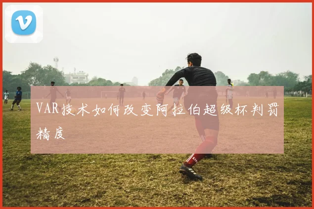 VAR技术如何改变阿拉伯超级杯判罚精度