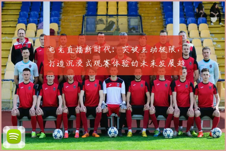 电竞直播新时代：突破互动极限，打造沉浸式观赛体验的未来发展趋势