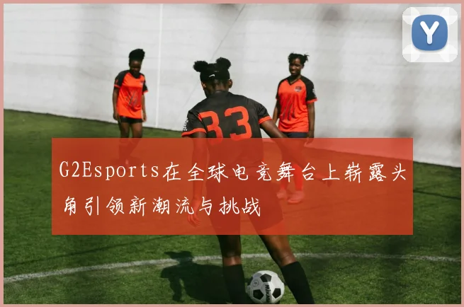 G2Esports在全球电竞舞台上崭露头角引领新潮流与挑战