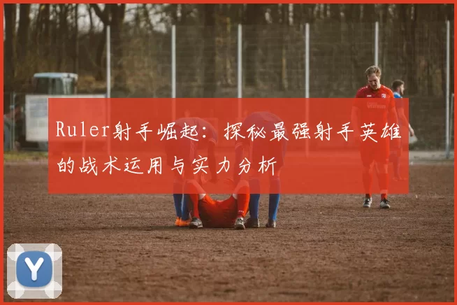 Ruler射手崛起：探秘最强射手英雄的战术运用与实力分析