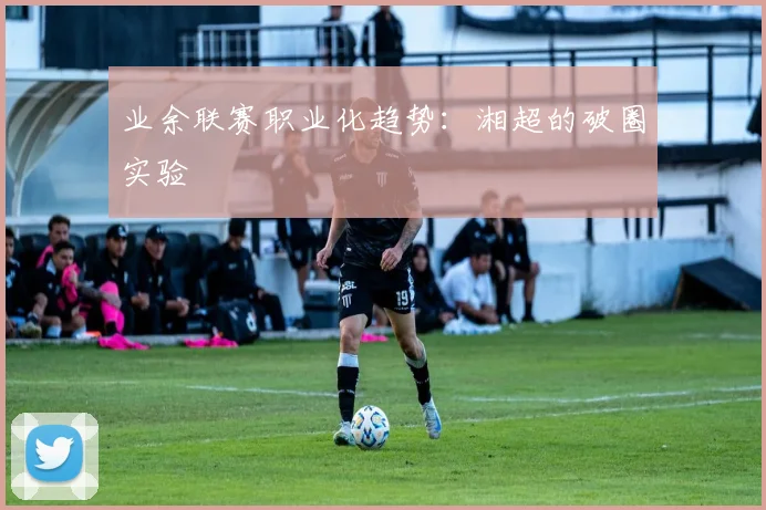 业余联赛职业化趋势：湘超的破圈实验