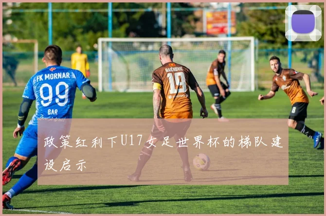 政策红利下U17女足世界杯的梯队建设启示