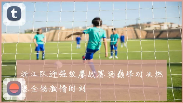 浙江队迎强敌鏖战赛场巅峰对决燃爆全场激情时刻