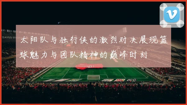 太阳队与独行侠的激烈对决展现篮球魅力与团队精神的巅峰时刻