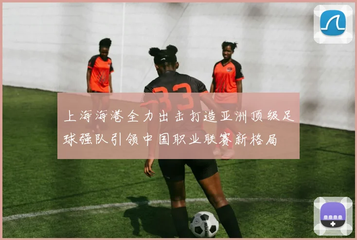 上海海港全力出击打造亚洲顶级足球强队引领中国职业联赛新格局