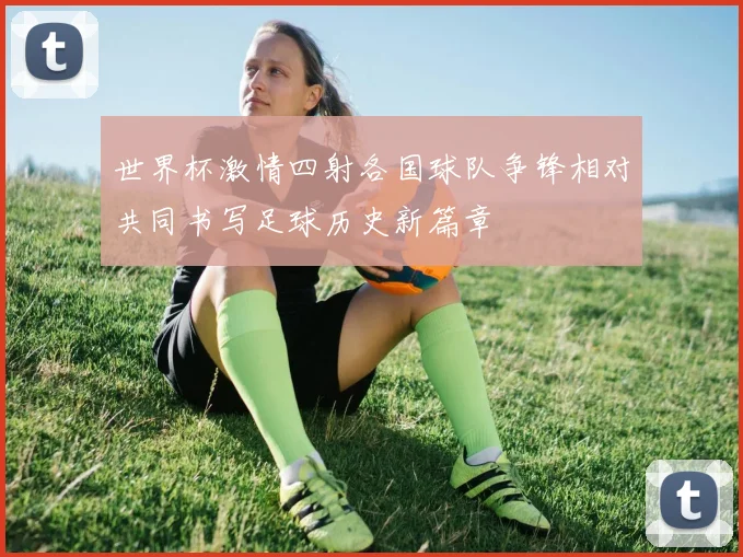 世界杯激情四射各国球队争锋相对共同书写足球历史新篇章